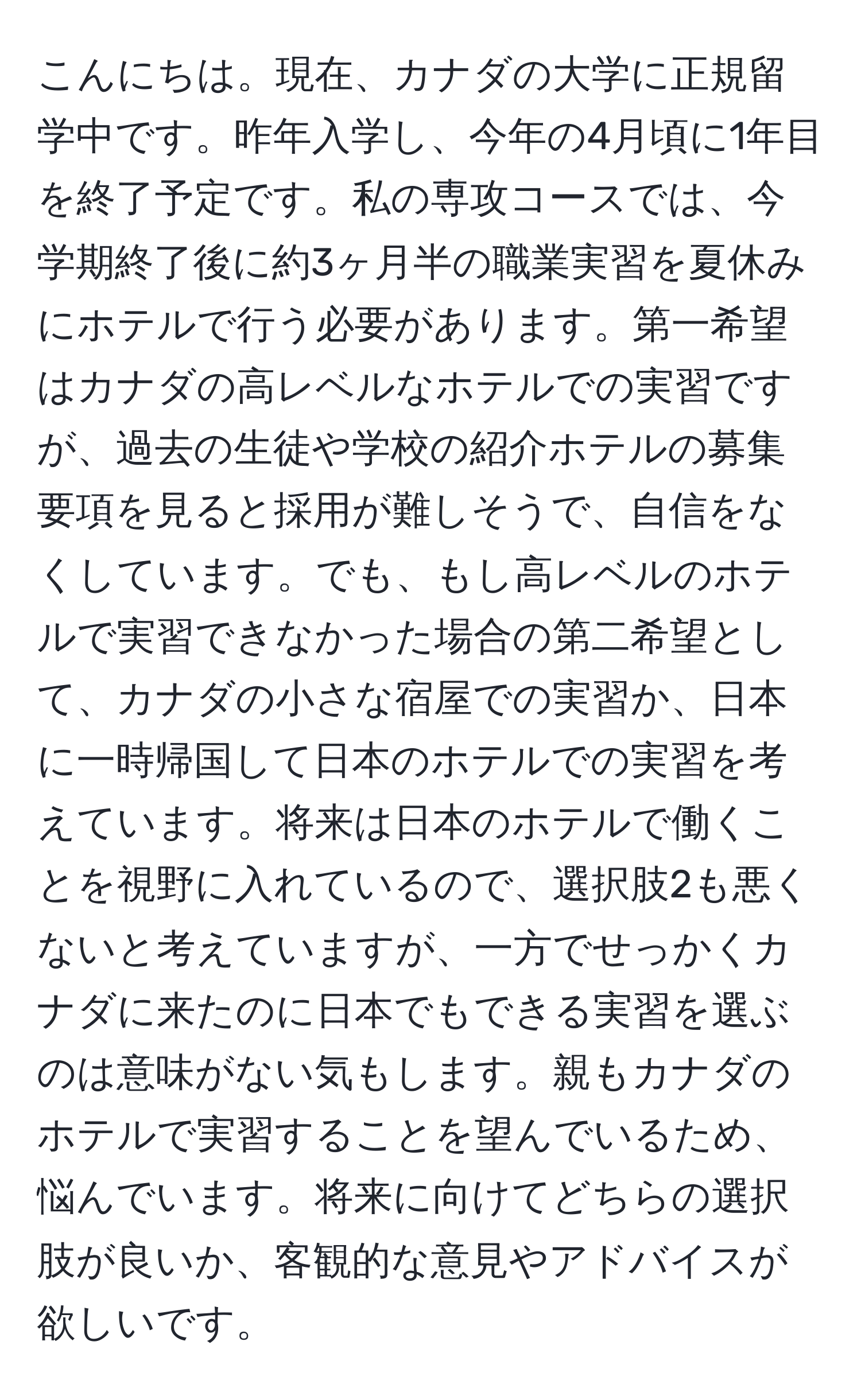 こんにちは。現在、カナダの大学に正規留学中です。昨年入学し、今年の4月頃に1年目を終了予定です。私の専攻コースでは、今学期終了後に約3ヶ月半の職業実習を夏休みにホテルで行う必要があります。第一希望はカナダの高レベルなホテルでの実習ですが、過去の生徒や学校の紹介ホテルの募集要項を見ると採用が難しそうで、自信をなくしています。でも、もし高レベルのホテルで実習できなかった場合の第二希望として、カナダの小さな宿屋での実習か、日本に一時帰国して日本のホテルでの実習を考えています。将来は日本のホテルで働くことを視野に入れているので、選択肢2も悪くないと考えていますが、一方でせっかくカナダに来たのに日本でもできる実習を選ぶのは意味がない気もします。親もカナダのホテルで実習することを望んでいるため、悩んでいます。将来に向けてどちらの選択肢が良いか、客観的な意見やアドバイスが欲しいです。