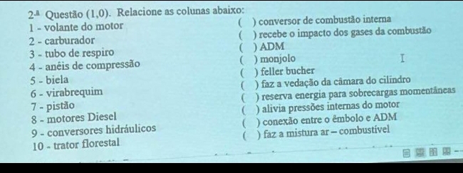 2^(_ a) Questão (1,0). Relacione as colunas abaixo:
1 - volante do motor ( ) conversor de combustão interna
2 - carburador ( ) recebe o impacto dos gases da combustão
(
3 - tubo de respiro ) ADM
4 - anêis de compressão ( ) monjolo
5 - biela ( ) feller bucher
6 - virabrequim  ) faz a vedação da câmara do cilíndro
7 - pistão ) reserva energia para sobrecargas momentâneas

(
8 - motores Diesel ) alivia pressões internas do motor
9 - conversores hidráulicos ( ) conexão entre o êmbolo e ADM
10 - trator florestal ) faz a mistura ar - combustivel