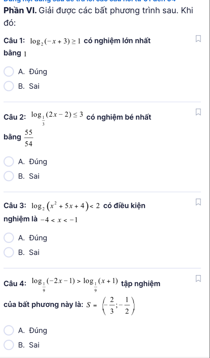 Phần VI. Giải được các bất phương trình sau. Khi
đó:
Câu 1: log _2(-x+3)≥ 1 có nghiệm lớn nhất
bằng 1
A. Đúng
B. Sai
Câu 2: log _ 1/3 (2x-2)≤ 3 có nghiệm bé nhất
bằng  55/54 
A. Đúng
B. Sai
Câu 3: log _2(x^2+5x+4)<2</tex> có điều kiện
nghiệm là -4
A. Đúng
B. Sai
Câu 4: log _ 1/9 (-2x-1)>log _ 1/9 (x+1) tập nghiệm
của bất phương này là: S=(- 2/3 ;- 1/2 )
A. Đúng
B. Sai