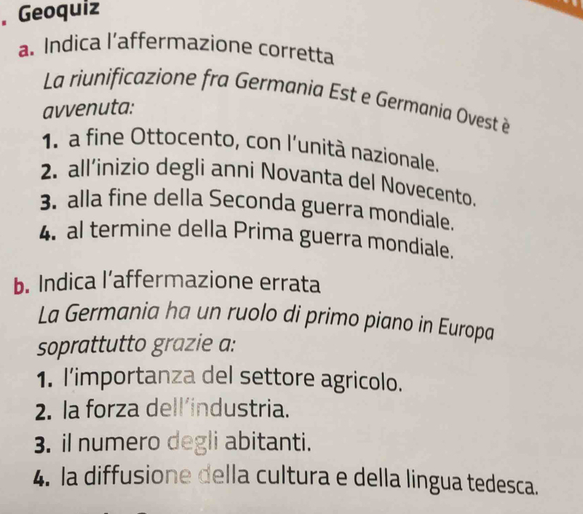 Geoquiz
a. Indica l’affermazione corretta
La riunificazione fra Germania Est e Germania Ovest è
avvenuta:
1. a fine Ottocento, con l’unità nazionale.
2. all’inizio degli anni Novanta del Novecento.
3. alla fine della Seconda guerra mondiale.
4. al termine della Prima guerra mondiale.
b. Indica l’affermazione errata
La Germania ha un ruolo di primo piano in Europa
soprattutto grazie a:
1. I’importanza del settore agricolo.
2. la forza dell’industria.
3. il numero degli abitanti.
4. la diffusione della cultura e della lingua tedesca.