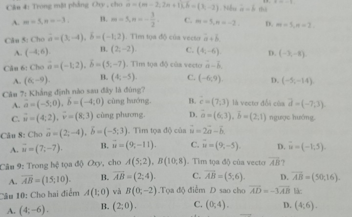 x=-1
Cân 4: Trong mật phẳng Oxy , cho n=(m-2;2n+1),b=(3;-2). Nếu a=b thì
A. m=5,n=-3. B. m=5,n=- 3/2 . C. m=5,n=-2. D. m=5,n=2,
Câu 5: Cho vector a=(3;-4),vector b=(-1;2). Tìm tọa độ của vecto vector a+vector b.
A. (-4;6). B. (2;-2). C. (4;-6). D. (-3,-8).
Câu 6: Cho vector a=(-1;2),vector b=(5;-7). Tìm tọa độ của vectơ vector a-vector b.
A. (6;-9). B. (4;-5). C. (-6;9). D. (-5;-14).
Câu 7: Khẳng định nào sau đây là đúng?
A. vector a=(-5;0),vector b=(-4;0) cùng hướng. B. vector c=(7;3) là vectơ đối của vector d=(-7;3).
C. vector u=(4;2),vector v=(8;3) cùng phương. D. vector a=(6;3),vector b=(2;1) ngược hướng.
Câu 8: Cho vector a=(2;-4),vector b=(-5;3). Tìm tọa độ của vector u=2vector a-vector b.
A. vector u=(7;-7). B. vector u=(9;-11). C. vector u=(9;-5). D. vector u=(-1;5).
Câu 9: Trong hệ tọa độ Oxy, cho A(5;2),B(10;8). Tìm tọa độ của vectơ overline AB ?
A. vector AB=(15;10). B. vector AB=(2;4). C. vector AB=(5;6). D. overline AB=(50;16).
Câu 10: Cho hai điểm A(1;0) và B(0;-2).Tọa độ điểm D sao cho vector AD=-3vector AB là:
C. (0;4). D.
A. (4;-6). B. (2;0). (4;6).