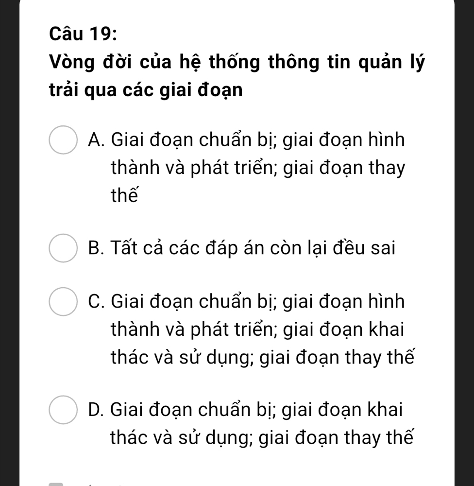 Vòng đời của hệ thống thông tin quản lý
trải qua các giai đoạn
A. Giai đoạn chuẩn bị; giai đoạn hình
thành và phát triển; giai đoạn thay
thế
B. Tất cả các đáp án còn lại đều sai
C. Giai đoạn chuẩn bị; giai đoạn hình
thành và phát triển; giai đoạn khai
thác và sử dụng; giai đoạn thay thế
D. Giai đoạn chuẩn bị; giai đoạn khai
thác và sử dụng; giai đoạn thay thế