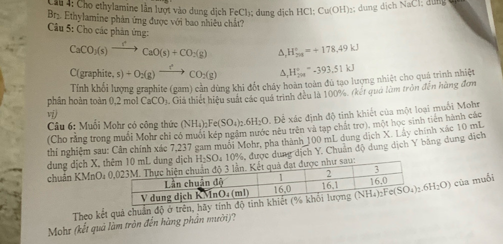 Cầu 4: Cho ethylamine lần lượt vào dung dịch FeCl_3; dung dịch HCl; Cu(OH)_2; dung dịch NaCl; dung d
r 2. Ethylamine phản ứng được với bao nhiều chất?
Câu 5: Cho các phản ứng:
CaCO_3(s)xrightarrow fCaO(s)+CO_2(g)
△ _rH_(298)°=+178,49kJ
C(graphite,s)+O_2(g)xrightarrow f°CO_2(g)
△ _rH_(298)°=-393.51kJ
Tính khối lượng graphite (gam) cần dùng khi đốt cháy hoàn toàn đủ tạo lượng nhiệt cho quá trình nhiệt
phân hoàn toàn 0.2molCaCO_3. Giả thiết hiệu suất các quá trình đều là 100%. (kết quả làm tròn đến hàng đơn
vi)
Câu 6: Muối Mohr có công thức (NH_4)_2Fe(SO_4)_2.6H_2O. Để xác định độ tinh khiết của một loại muối Mohr
(Cho rằng trong muối Mohr chi có muối kép ngậm nước nêu trên và tạp chất trơ), một học sinh tiến hành các
thí nghiệm sau: Cân chính xác 7,237 gam muối Mohr, pha thành 100 mL dung dịch X. Lấy chính xác 10 mL
dung dịch X, t 9, được dung dịch Y. Chuẩn độ dung dịch Y bằng dung dịch
chuẩn KMnO4 
Theo kết quả chuân độ ở trên, hãy tính độ
của muối
Mohr (kết quả làm tròn đến hàng phần mười)?