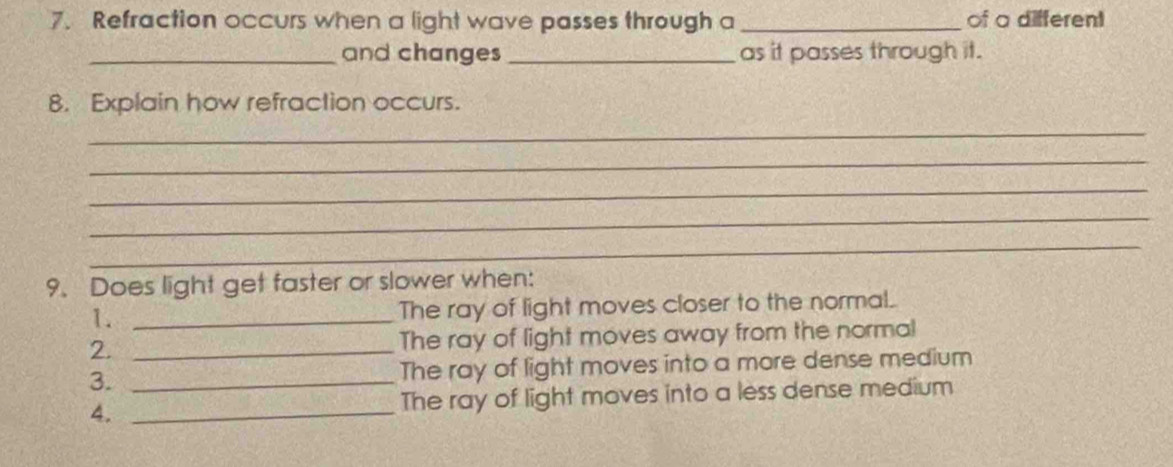 Refraction occurs when a light wave passes through a _of a different 
_and changes _as it passes through it. 
8. Explain how refraction occurs. 
_ 
_ 
_ 
_ 
_ 
9. Does light get faster or slower when: 
1. _The ray of light moves closer to the normal. 
2. _The ray of light moves away from the norma! 
3. _The ray of light moves into a more dense medium 
4. _The ray of light moves into a less dense medium