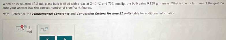 When an evacuated 62.8 mL glass bulb is filled with a gas at and 737. mmHg, the bulb gains 0.128 g in mass. What is the molar mass of the gas? Be 24.0°C
sure your answer has the correct number of significant figures. 
Note: Reference the Fundamental Constants and Conversion factors for non-SI units table for additional information. 
_ g
* 10^-
51.6 mo.