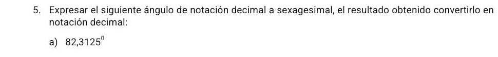 Expresar el siguiente ángulo de notación decimal a sexagesimal, el resultado obtenido convertirlo en 
notación decimal: 
a) 82,3125^0