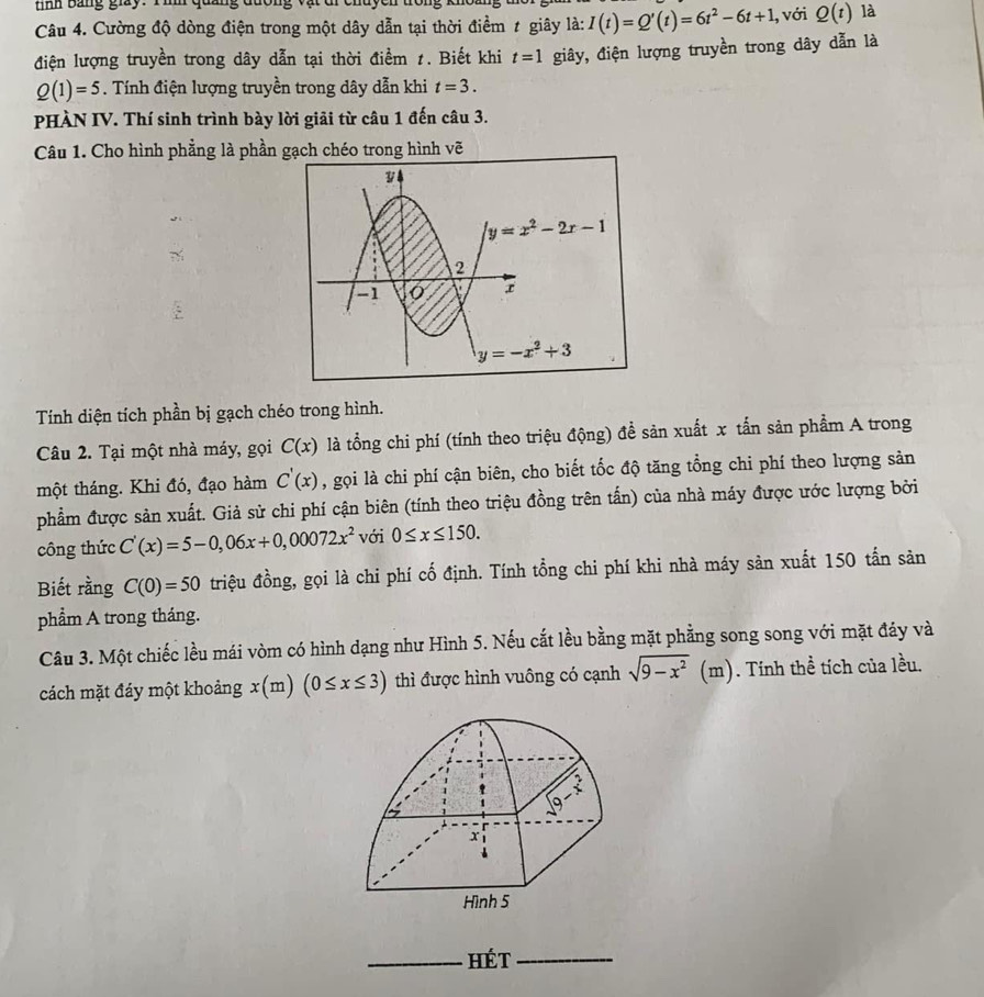 tinh Bảng giay. Tình qu
Câu 4. Cường độ dòng điện trong một dây dẫn tại thời điểm # giây là: I(t)=Q'(t)=6t^2-6t+1 , với Q(t) là
điện lượng truyền trong dây dẫn tại thời điểm 1. Biết khi t=1 giây, điện lượng truyền trong dây dẫn là
Q(1)=5. Tính điện lượng truyền trong dây dẫn khi t=3.
PHÀN IV. Thí sinh trình bày lời giải từ câu 1 đến câu 3.
Câu 1. Cho hình phẳng là phần gạch chéo trong hình vẽ
y=x^2-2x-1
2
-1  r
y=-x^2+3
Tính diện tích phần bị gạch chéo trong hình.
Câu 2. Tại một nhà máy, gọi C(x) là tổng chi phí (tính theo triệu động) đề sản xuất x tấn sản phẩm A trong
một tháng. Khi đó, đạo hàm C'(x) , gọi là chi phí cận biên, cho biết tốc độ tăng tổng chi phí theo lượng sản
phẩm được sản xuất. Giả sử chi phí cận biên (tính theo triệu đồng trên tấn) của nhà máy được ước lượng bởi
công thức C'(x)=5-0,06x+0,00072x^2 với 0≤ x≤ 150.
Biết rằng C(0)=50 triệu đồng, gọi là chi phí cố định. Tính tổng chi phí khi nhà máy sản xuất 150 tấn sản
phẩm A trong tháng.
Câu 3. Một chiếc lều mái vòm có hình dạng như Hình 5. Nếu cắt lều bằng mặt phẳng song song với mặt đáy và
cách mặt đáy một khoảng x(m)(0≤ x≤ 3) thì được hình vuông có cạnh sqrt(9-x^2) (m). Tính thể tích của lều.
_hét_