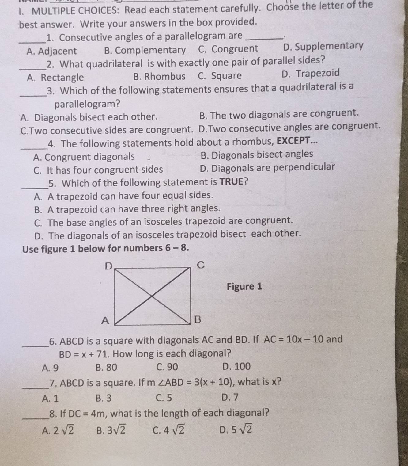 S: Read each statement carefully. Choose the letter of the
best answer. Write your answers in the box provided.
_1. Consecutive angles of a parallelogram are_
.
A. Adjacent B. Complementary C. Congruent D. Supplementary
_2. What quadrilateral is with exactly one pair of parallel sides?
A. Rectangle B. Rhombus C. Square D. Trapezoid
_
3. Which of the following statements ensures that a quadrilateral is a
parallelogram?
A. Diagonals bisect each other. B. The two diagonals are congruent.
C.Two consecutive sides are congruent. D.Two consecutive angles are congruent.
_4. The following statements hold about a rhombus, EXCEPT...
A. Congruent diagonals B. Diagonals bisect angles
C. It has four congruent sides D. Diagonals are perpendicular
_5. Which of the following statement is TRUE?
A. A trapezoid can have four equal sides.
B. A trapezoid can have three right angles.
C. The base angles of an isosceles trapezoid are congruent.
D. The diagonals of an isosceles trapezoid bisect each other.
Use figure 1 below for numbers 6-8. 
Figure 1
_
6. ABCD is a square with diagonals AC and BD. If AC=10x-10 and
BD=x+71. How long is each diagonal?
A. 9 B. 80 C. 90 D. 100
_7. ABCD is a square. If m∠ ABD=3(x+10) , what is x?
A. 1 B. 3 C. 5 D. 7
_8. If DC=4m , what is the length of each diagonal?
A. 2sqrt(2) B. 3sqrt(2) C. 4sqrt(2) D. 5sqrt(2)