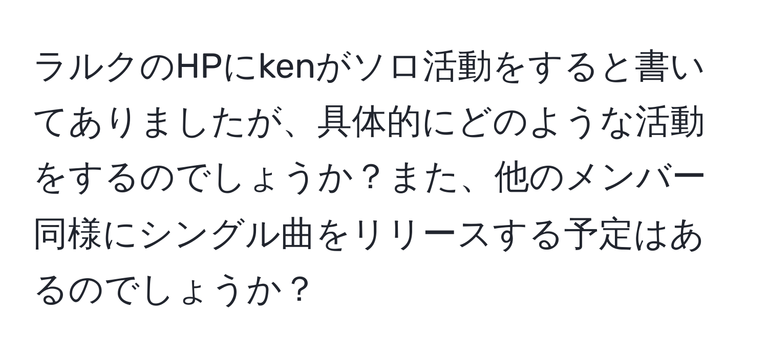 ラルクのHPにkenがソロ活動をすると書いてありましたが、具体的にどのような活動をするのでしょうか？また、他のメンバー同様にシングル曲をリリースする予定はあるのでしょうか？