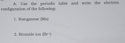 Use the periodic table and write the electron 
configuration of the following: 
1. Manganese (Mn) 
2. Bromide ion (Br^(-1))