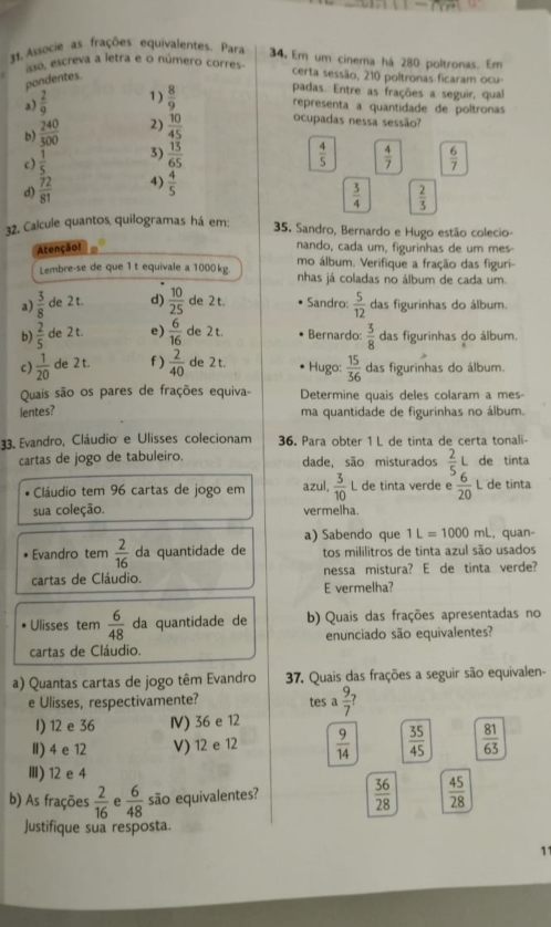 Associe as frações equivalentes. Para 34. Em um cinema há 280 poltronas. Em
aso, escreva a letra e o número corres certa sessão, 210 poltronas ficaram ocu-
pondentes.
a)  2/9  1)  8/9 
padas. Entre as frações a seguir, qual
representa a quantidade de poltronas
b)  240/300  2)  10/45  ocupadas nessa sessão?
c)  1/5  3)  13/65   4/5   4/7   6/7 
d)  72/81  4)  4/5 
 3/4   2/3 
32. Calcule quantos quilogramas há em:  35. Sandro, Bernardo e Hugo estão colecio-
Atençãol
nando, cada um, figurinhas de um mes-
Lembre-se de que 1 t equivale a 1000kg mo álbum. Verifique a fração das figuri-
nhas já coladas no álbum de cada um.
a)  3/8  de 2 t. d)  10/25  de 2 t. Sandro:  5/12  das figurinhas do álbum.
b)  2/5  de 2 t. e)  6/16  de 2 t. Bernardo:  3/8  das figurinhas do álbum.
c)  1/20  de 2 t. f )  2/40  de 2 t. Hugo:  15/36  das figurinhas do álbum.
Quais são os pares de frações equiva- Determine quais deles colaram a mes-
lentes? ma quantidade de figurinhas no álbum.
33, Evandro, Cláudio e Ulisses colecionam 36. Para obter 1 L de tinta de certa tonali-
cartas de jogo de tabuleiro. dade, são misturados  2/5 L de tinta
Cláudio tem 96 cartas de jogo em azul,  3/10 l L de tinta verde e  6/20  L de tinta
sua coleção. vermelha.
a) Sabendo que 1L=1000mL , quan-
Evandro tem  2/16  da quantidade de tos mililitros de tinta azul são usados
cartas de Cláudio. nessa mistura? E de tinta verde?
E vermelha?
Ulisses tem  6/48  da quantidade de b) Quais das frações apresentadas no
cartas de Cláudio. enunciado são equivalentes?
a) Quantas cartas de jogo têm Evandro  37. Quais das frações a seguir são equivalen-
e Ulisses, respectivamente? tes a  9/7 
I) 12 e 36 Ⅳ) 36 e 12
I) 4 e 12 V) 12 e 12  9/14   35/45   81/63 
Ⅲ)12e 4
b) As frações  2/16  e  6/48  são equivalentes?
 36/28   45/28 
Justifique sua resposta.
11