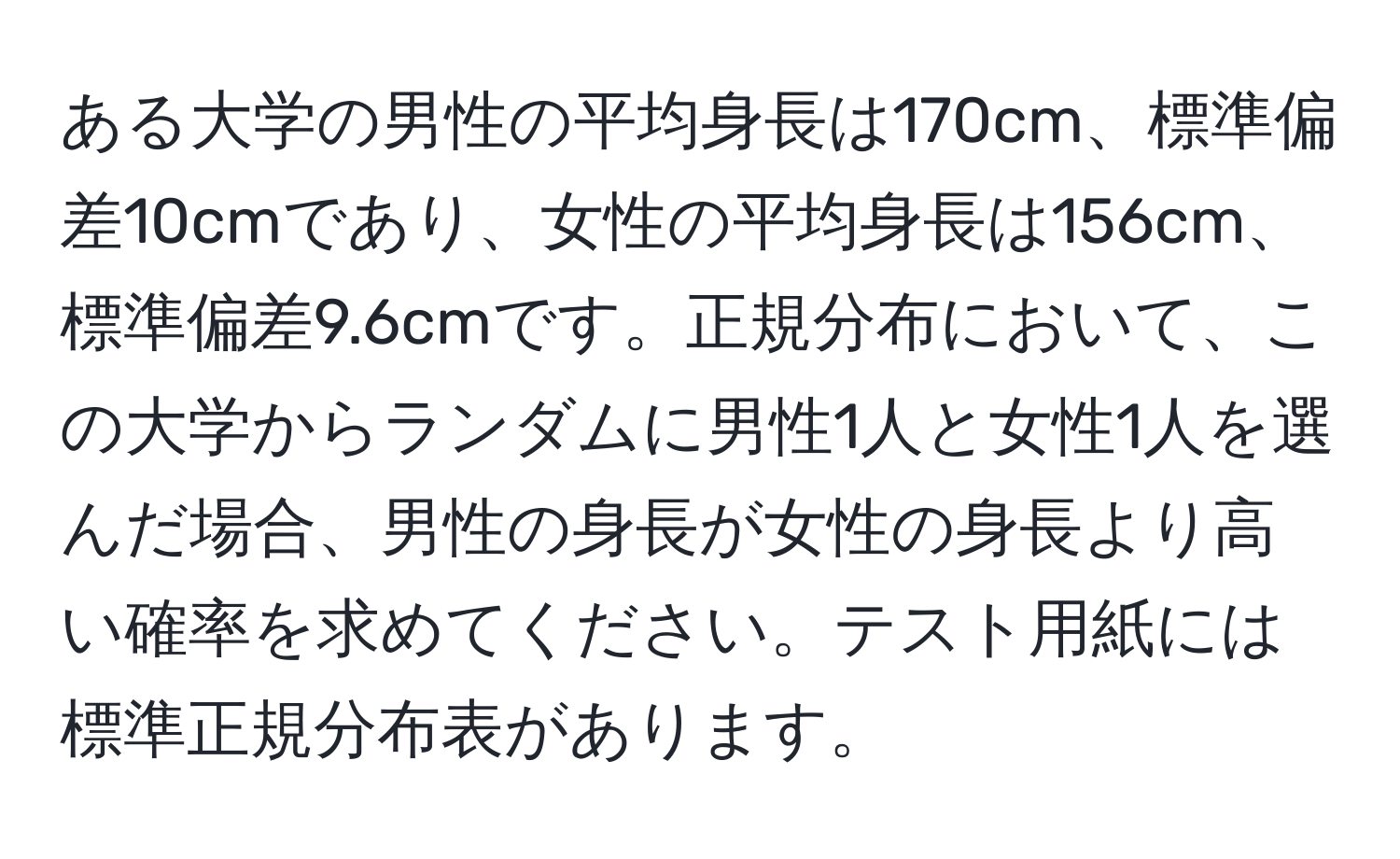 ある大学の男性の平均身長は170cm、標準偏差10cmであり、女性の平均身長は156cm、標準偏差9.6cmです。正規分布において、この大学からランダムに男性1人と女性1人を選んだ場合、男性の身長が女性の身長より高い確率を求めてください。テスト用紙には標準正規分布表があります。