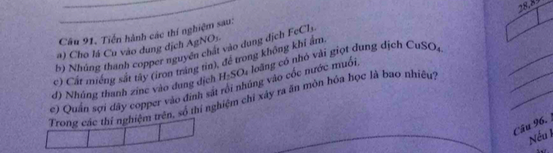 Tiến hành các thí nghiệm sau: 
b) Nhúng thanh copper nguyên chất vào dung dịch FeCls _ 28.8
a) Cho lá Cu vào dung dịch Ag NO_1
_ 
_ 
c) Cất miếng sắt tây (iron tráng tin), để trong không khí ẩm 
d) Nhúng thanh zinc vào dung dịch H_2SO_4 4 loãng có nhỏ vài giọt dung dịch CuSO_4
e) Quần sợi dây copper vào đình sắt rối nhúng vào cốc nước muối 
Trong các thí nghiệm trên, số thí nghiệm chỉ xây ra ăn mòn hóa học là bao nhiêu'') 
Câu 96. 
Nếu