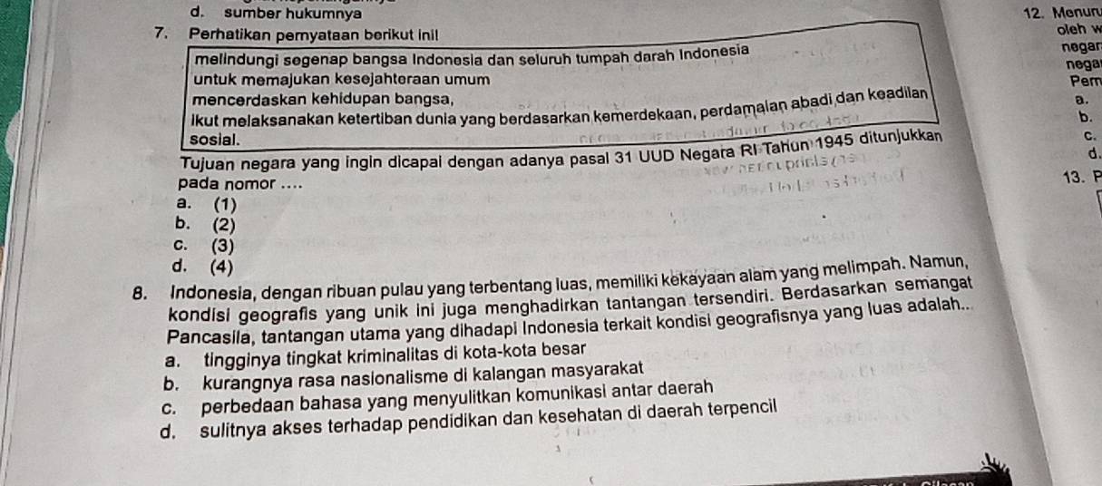 d. sumber hukumnya 12. Menuru
7. Perhatikan peryataan berikut inil oleh w
melindungi segenap bangsa Indonesia dan seluruh tumpah darah Indonesia negar
nega
untuk memajukan kesejahteraan umum Pem
mencerdaskan kehidupan bangsa, a.
lkut melaksanakan ketertiban dunia yang berdasarkan kemerdekaan, perdamaian abadi dan keadila
b.
sosial. d.
Tujuan negara yang ingin dicapal dengan adanya pasal 31 UUD Negara RI Tahun 1945 ditunjukkan C.
pada nomor .... 13.P
a. (1)
b. (2)
c. (3)
d. (4)
8. Indonesia, dengan ribuan pulau yang terbentang luas, memiliki kekayaan alam yang melimpah. Namun,
kondisi geografis yang unik ini juga menghadirkan tantangan tersendiri. Berdasarkan semangat
Pancasila, tantangan utama yang dihadapi Indonesia terkait kondisi geografisnya yang luas adalah..
a. tingginya tingkat kriminalitas di kota-kota besar
b. kurangnya rasa nasionalisme di kalangan masyarakat
c. perbedaan bahasa yang menyulitkan komunikasi antar daerah
d. sulitnya akses terhadap pendidikan dan kesehatan di daerah terpencil