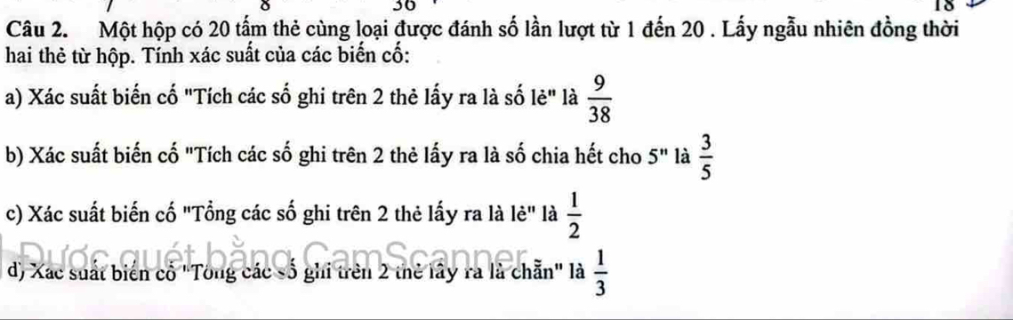 30 
18 
Câu 2. Một hộp có 20 tấm thẻ cùng loại được đánh số lần lượt từ 1 đến 20. Lấy ngẫu nhiên đồng thời 
hai thẻ từ hộp. Tính xác suất của các biến cố: 
a) Xác suất biến cố "Tích các số ghi trên 2 thẻ lấy ra là số lẻ" là  9/38 
b) Xác suất biến cố "Tích các số ghi trên 2 thẻ lấy ra là số chia hết cho 5^n là  3/5 
c) Xác suất biến cố "Tổng các số ghi trên 2 thẻ lấy ra là lẻ" là  1/2 
d) Xac suất biển cổ "Tông các số ghi trên 2 thẻ lây ra là chẵn" là  1/3 