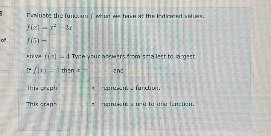 Evaluate the function f when we have at the indicated values.
f(x)=x^2-3x
of f(5)=□
solve f(x)=4 Type your answers from smallest to largest. 
If f(x)=4 then x=□ and □°
This graph represent a function. 
This graph represent a one-to-one function.