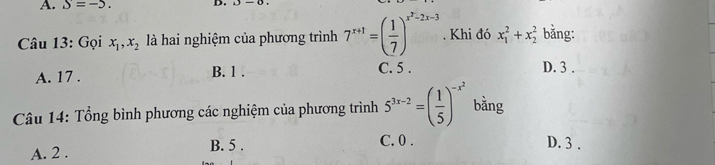 S=-5. D.
Câu 13: Gọi x_1, x_2 là hai nghiệm của phương trình 7^(x+1)=( 1/7 )^x^2-2x-3. Khi đó x_1^(2+x_2^2 bằng:
A. 17. B. 1.
C. 5. D. 3.
Câu 14: Tổng bình phương các nghiệm của phương trình 5^3x-2)=( 1/5 )^-x^2 bằng
C. 0.
A. 2. B. 5. D. 3.