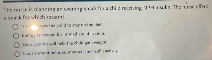 The nurse is planning an evening snack for a child receiving NPH insulin. The nurse offers
a snack for which reason?
It en ages the child to stay on the diet.
Energy is needed for immediate utilization.
Extra calories will help the child gain weight.
Nourishment helps counteract late insulin activity.