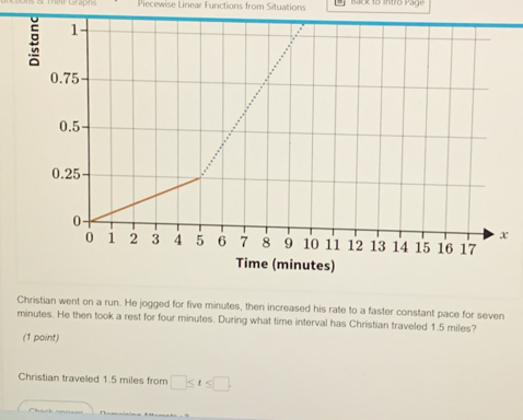 Their Graphe Piecewise Linear Functions from Situations lack to Intiro Page 
Christian went on a run. He jogged for five minutes, then increased his rate to a faster constant pace for seven
minutes. He then took a rest for four minutes. During what time interval has Christian traveled 1.5 miles? 
(1 point) 
Christian traveled 1.5 miles from □ ≤ t≤ □