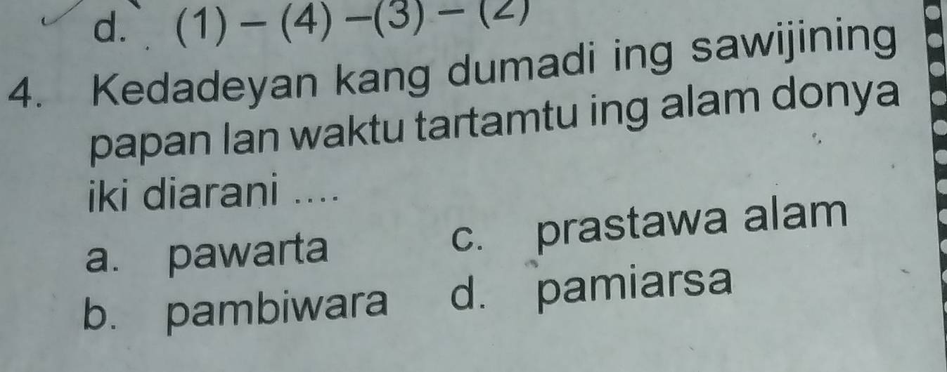 d. (1)-(4)-(3)-(2)
4. Kedadeyan kang dumadi ing sawijining
papan lan waktu tartamtu ing alam donya
iki diarani ....
a. pawarta c. prastawa alam
b. pambiwara d. pamiarsa