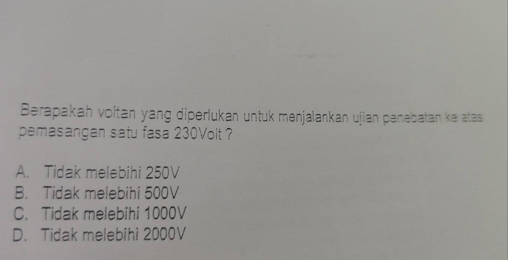 Berapakah voltan yang diperlukan untuk menjalankan ujian penebatan ke atas
pemasangan satu fasa 230Volt ?
A. Tidak melebihi 250V
B. Tidak melebihi 500V
C. Tidak melebihi 1000V
D. Tidak melebihi 2000V