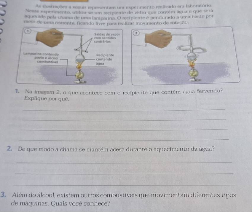 As ilustrações a seguir representam um experimento realizado em laboratório. 
Nesse experimento, utiliza-se um recipiente de vidro que contém água e que será 
aquecido pela chama de uma lamparina. O recipiente é pendurado a uma haste por 
meio de uma corrente, ficando livre para realizar movimento de rotação. 

1. Na imagem 2, o que acontece com o recipiente que contém água fervendo? 
Explique por quê. 
_ 
_ 
_ 
_ 
2. De que modo a chama se mantém acesa durante o aquecimento da água? 
_ 
_ 
_ 
3. Além do álcool, existem outros combustíveis que movimentam diferentes tipos 
de máquinas. Quais você conhece?