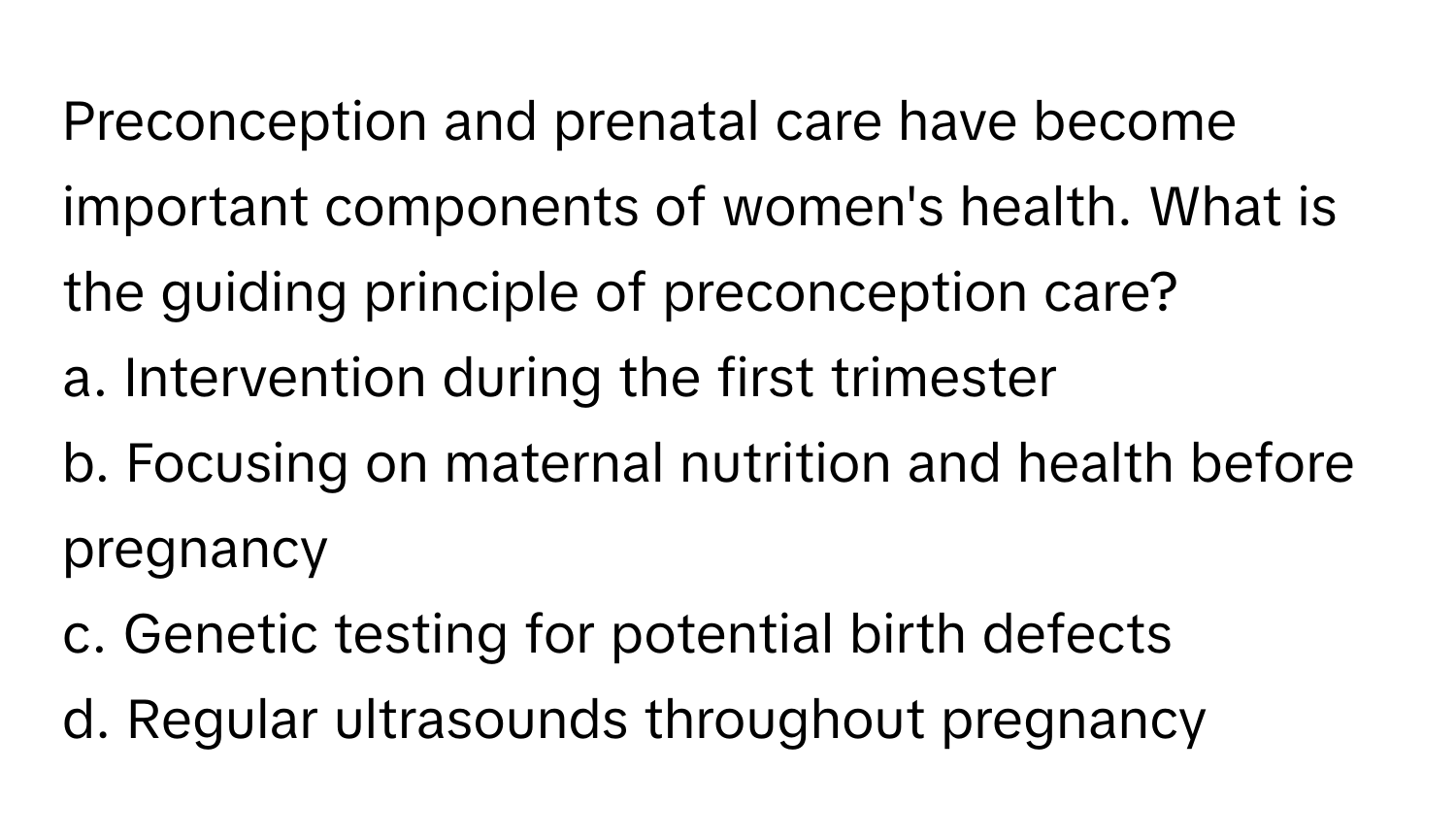 Preconception and prenatal care have become important components of women's health. What is the guiding principle of preconception care?

a. Intervention during the first trimester
b. Focusing on maternal nutrition and health before pregnancy
c. Genetic testing for potential birth defects
d. Regular ultrasounds throughout pregnancy