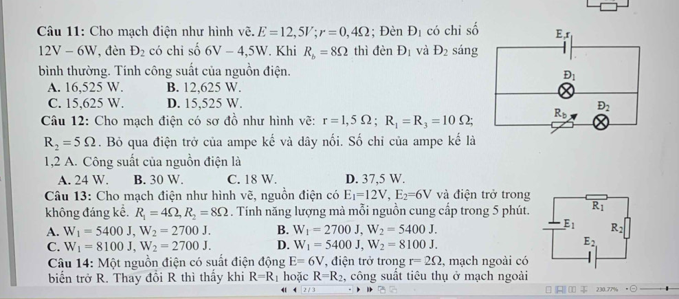 Cho mạch điện như hình vẽ. E=12,5V;r=0,4Omega; Đèn D_1 có chi số
12V-6W 7,đèn D_2 có chi số 6V-4,5W. Khi R_b=8Omega thì denD_1 và D_2 sáng
bình thường. Tính công suất của nguồn điện.
A. 16,525 W. B. 12,625 W.
C. 15,625 W. D. 15,525 W. 
*  Câu 12: Cho mạch điện có sơ đồ như hình vẽ: r=1,5Omega ;R_1=R_3=10Omega ;
R_2=5Omega. Bỏ qua điện trở của ampe kế và dây nối. Số chỉ của ampe kế là
1,2 A. Công suất của nguồn điện là
A. 24 W. B. 30 W. C. 18 W. D. 37,5 W.
Câu 13: Cho mạch điện như hình vẽ, nguồn điện có E_1=12V,E_2=6V và điện trở trong
không đáng kể. R_1=4Omega ,R_2=8Omega. Tính năng lượng mà mỗi nguồn cung cấp trong 5 phút.
A. W_1=5400J,W_2=2700J. B. W_1=2700J,W_2=5400J.
C. W_1=8100J,W_2=2700J. D. W_1=5400J,W_2=8100J.
Câu 14: Một nguồn điện có suất điện động E=6V , điện trở trong r=2Omega , mạch ngoài có
biểến trở R. Thay đồi R thì thấy khi R=R 1 hoặc R=R_2 , công suất tiêu thụ ở mạch ngoài
230.77%