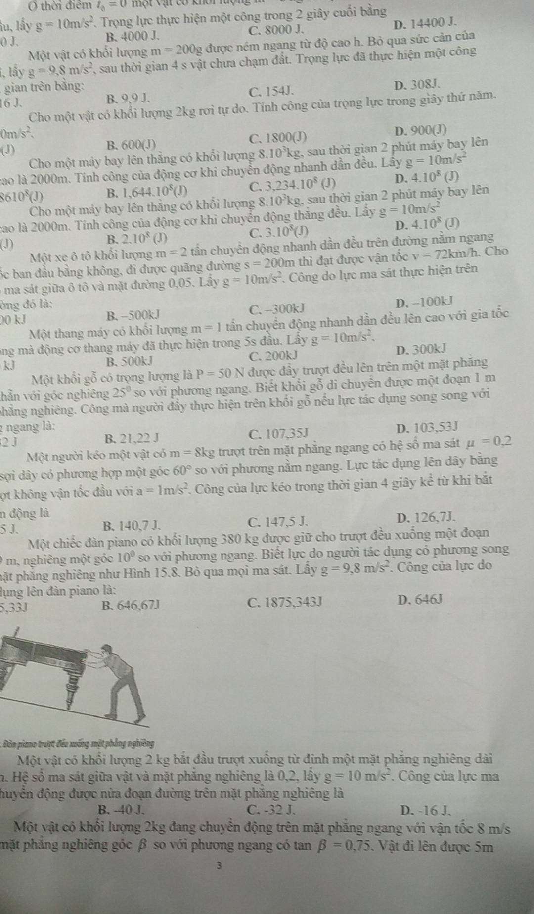 Ở thời điểm t_0=0
ầu, lấy g=10m/s^2 T. Trọng lực thực hiện một công trong 2 giây cuối bằng
() J. B. 4000 J. C. 8000 J. D. 14400 J.
Một vật có khối lượng m=200g được ném ngang từ độ cao h. Bỏ qua sức cản của
1, lấy g=9,8m/s^2 , sau thời gian 4 s vật chưa chạm đất. Trọng lực đã thực hiện một công
gian trên bằng:
C. 154J.
16 J. B. 9,9 J. D. 308J.
Cho một vật có khổi lượng 2kg rơi tự do. Tính công của trọng lực trong giây thứ năm.
0m/s^2. D. 900(J)
(J)
B. 600(J) C. 1800(J)
Cho một máy bay lên thẳng có khối lượng 8.10^3kg g, sau thời gian 2 phút máy bay lên
cao là 2000m. Tính công của động cơ khi chuyển động nhanh dần đều. Lây g=10m/s^2
C. 3,234.10^8
610^8(J) (J)
D. 4.10^8(J)
B. 1,644.10^8(
Cho một máy bay lên thẳng có khối lượng 8.10³kg, sau thời gian 2 phút máy bay lên
cao là 2000m. Tính công của động cơ khi chuyển động thắng đều. Lẩy g=10m/s^2 (J)
D. 4.10^8
B. 2.10^8
(J) (J)
C. 3.10^8(J)
Một xe ô tô khối lượng m=2t ẩn chuyển động nhanh dần đều trên đường nằm ngang
ốc ban đầu bằng không, đi được quãng đường s=200m m thì đạt được vận tốc v=72km/ h. Cho
6 ma sát giữa ô tô và mặt đường 0,05. Lây g=10m/s^2. Công do lực ma sát thực hiện trên
òng đó là:
00 kJ B. −500kJ C. -300kJ D. -100kJ
Một thang máy có khổi lượng m=1 tấn chuyển động nhanh dần đều lên cao với gia tốc
ông mà động cơ thang máy đã thực hiện trong 5s đầu. Lấy g=10m/s^2.
kJ D. 300kJ
B. 500kJ C. 200kJ
Một khối gỗ có trọng lượng là P=50N được đầy trượt đều lên trên một mặt phẳng
shẫn với góc nghiêng 25° so với phương ngang. Biết khổi gỗ di chuyển được một đoạn 1 m
nhẳng nghiêng. Công mà người đẩy thực hiện trên khối gỗ nếu lực tác dụng song song với
1 ngang là:
2 J C. 107,35J D. 103,53J
B. 21,22 J
Một người kéo một vật có m=8 kg trượt trên mặt phẳng ngang có hhat e số ma sát mu =0.2
sợi dây có phương hợp một góc 60° so với phương nằm ngang. Lực tác dụng lên dây bằng
ợt không vận tốc đầu với a=1m/s^2. Công của lực kéo trong thời gian 4 giây kể từ khi bắt
n động là
5 J. B. 140,7 J. C. 147,5 J. D. 126,7J.
Một chiếc đàn piano có khối lượng 380 kg được giữ cho trượt đều xuống một đoạn
9 m, nghiêng một góc 10° so với phương ngang. Biết lực do người tác dụng có phương song
phặt phẳng nghiêng như Hình 15.8. Bỏ qua mọi ma sát. Lấy g=9,8m/s^2 Công của lực do
lụng lên đàn piano là:
5,33J B. 646,67J C. 1875,343J D. 646J
Đàn piano trượt đều xuống mặt phẳng nghiêng
Một vật có khổi lượng 2 kg bắt đầu trượt xuống từ đinh một mặt phăng nghiêng dài
n. Hệ số ma sát giữa vật và mặt phẳng nghiêng là 0,2, lấy g=10m/s^2 , Công của lực ma
đuyển động được nửa đoạn đường trên mặt phăng nghiêng là
B. -40 J. C. -32 J. D. -16 J.
Một vật có khối lượng 2kg đang chuyển động trên mặt phăng ngang với vận tốc 8 m/s
phặt phẳng nghiêng góc β so với phương ngang có tan beta =0,75. Vật đi lên được 5m
3