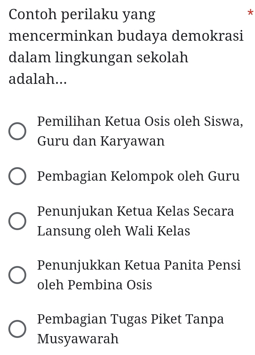 Contoh perilaku yang
*
mencerminkan budaya demokrasi
dalam lingkungan sekolah
adalah...
Pemilihan Ketua Osis oleh Siswa,
Guru dan Karyawan
Pembagian Kelompok oleh Guru
Penunjukan Ketua Kelas Secara
Lansung oleh Wali Kelas
Penunjukkan Ketua Panita Pensi
oleh Pembina Osis
Pembagian Tugas Piket Tanpa
Musyawarah