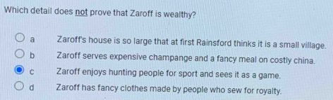 Which detail does not prove that Zaroff is wealthy?
a Zaroff's house is so large that at first Rainsford thinks it is a small village.
bì Zaroff serves expensive champange and a fancy meal on costly china.
C Zaroff enjoys hunting people for sport and sees it as a game.
d Zaroff has fancy clothes made by people who sew for royalty.