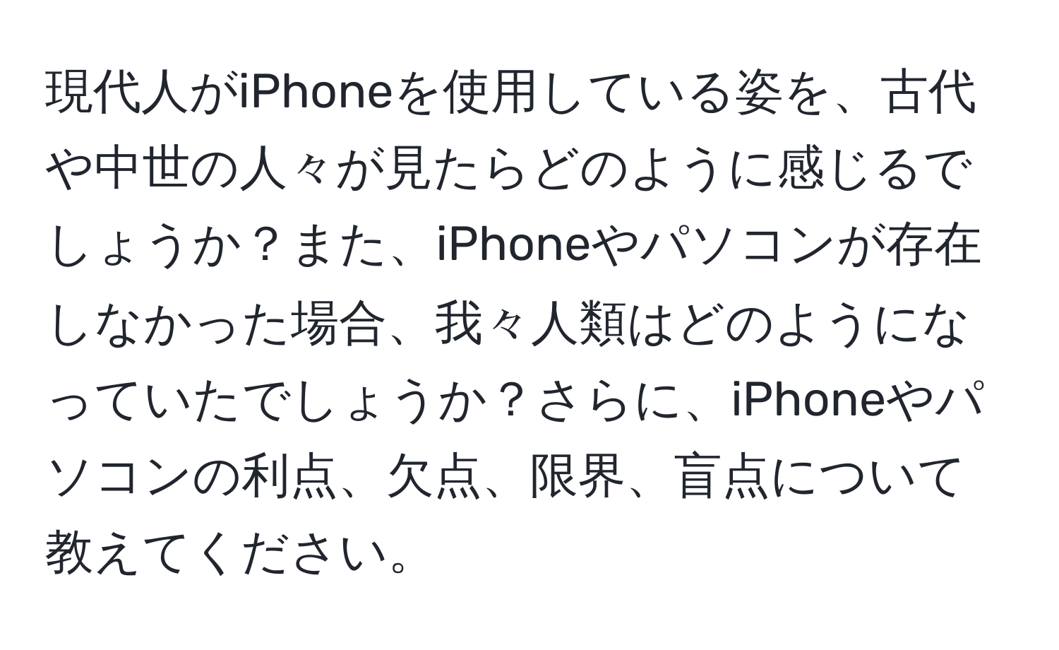 現代人がiPhoneを使用している姿を、古代や中世の人々が見たらどのように感じるでしょうか？また、iPhoneやパソコンが存在しなかった場合、我々人類はどのようになっていたでしょうか？さらに、iPhoneやパソコンの利点、欠点、限界、盲点について教えてください。