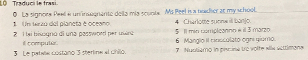 LO Traduci le frasi. 
0 La signora Peel è un insegnante della mia scuola. Ms Peel is a teacher at my school. 
1 Un terzo del pianeta è oceano. 4 Charlotte suona il banjo. 
2 Hai bisogno di una password per usare 5 Il mio compleanno è il 3 marzo. 
il computer. 6 Mangio il cioccolato ogni giorno. 
3 Le patate costano 3 sterline al chilo. 7 Nuotiamo in piscina tre volte alla settimana.