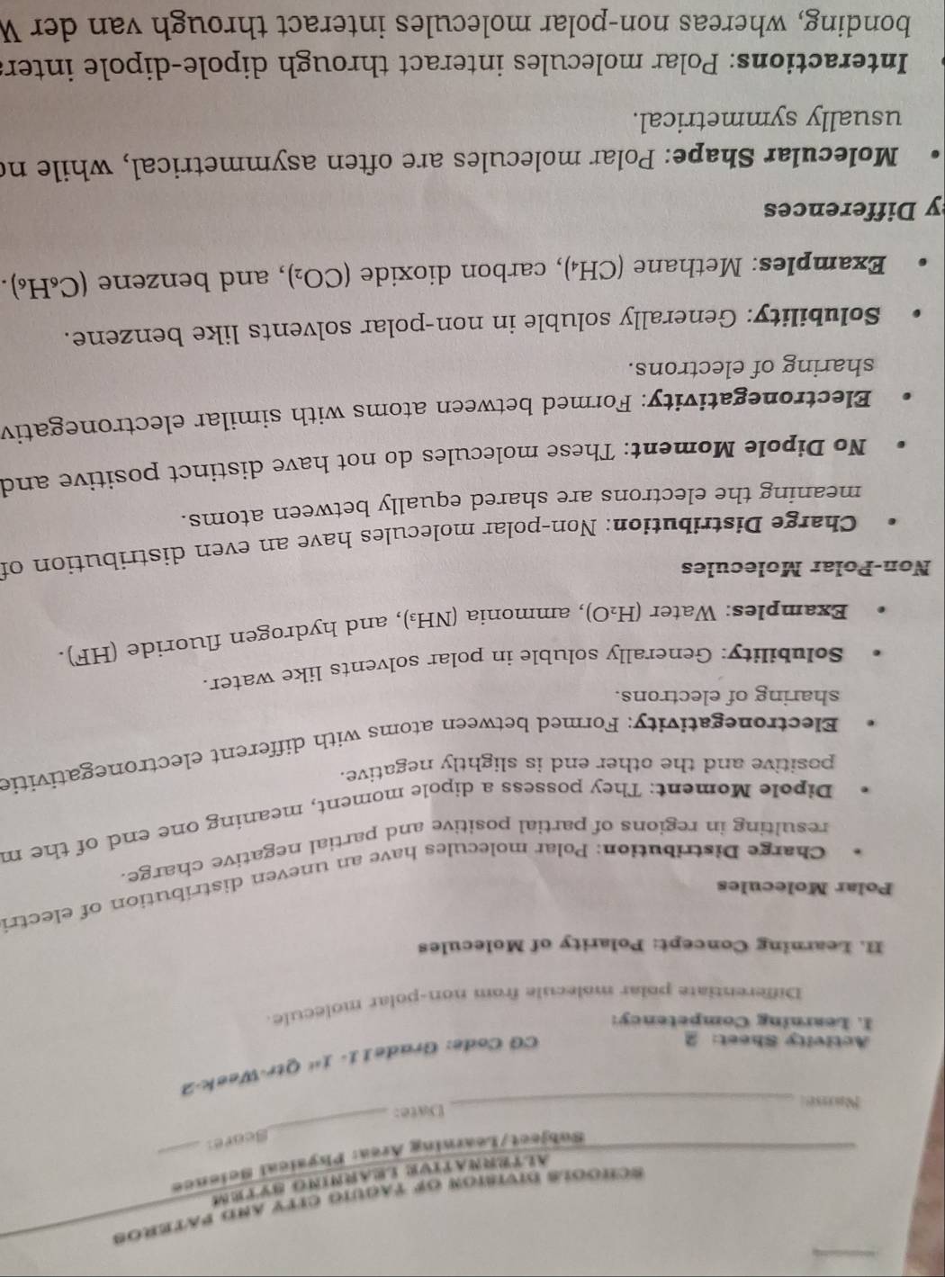 #chóols division of taguio ciTy and pateROs 
ALTRNATTVR LARNTO SyTM 
Subject/Learning Area: Physical Science 
Score 
Name 
_Date: 
_ 
Activity Sheet: 2 
CG Code: Grade11- 1^(st) Qtr-Week-2 
I. Learning Competency: 
Differentiate polar molecule from non-polar molecule. 
II. Learning Concept: Polarity of Molecules 
Polar Molecules 
Charge Distribution: Polar molecules have an uneven distribution of electri 
resulting in regions of partial positive and partial negative charge. 
Dipole Moment: They possess a dipole moment, meaning one end of the m 
positive and the other end is slightly negative. 
Electronegativity: Formed between atoms with different electronegativitie 
sharing of electrons. 
Solubility: Generally soluble in polar solvents like water. 
Examples: Water (H_2O) , ammonia (NH₃), and hydrogen fluoride (HF). 
Non-Polar Molecules 
Charge Distribution: Non-polar molecules have an even distribution of 
meaning the electrons are shared equally between atoms. 
No Dipole Moment: These molecules do not have distinct positive and 
Electronegativity: Formed between atoms with similar electronegativ 
sharing of electrons. 
Solubility: Generally soluble in non-polar solvents like benzene. 
Examples: Methane (CH₄), carbon dioxide (CO_2) , and benzene (C_6H (6). 
y Differences 
Molecular Shape: Polar molecules are often asymmetrical, while no 
usually symmetrical. 
Interactions: Polar molecules interact through dipole-dipole inter 
bonding, whereas non-polar molecules interact through van der W