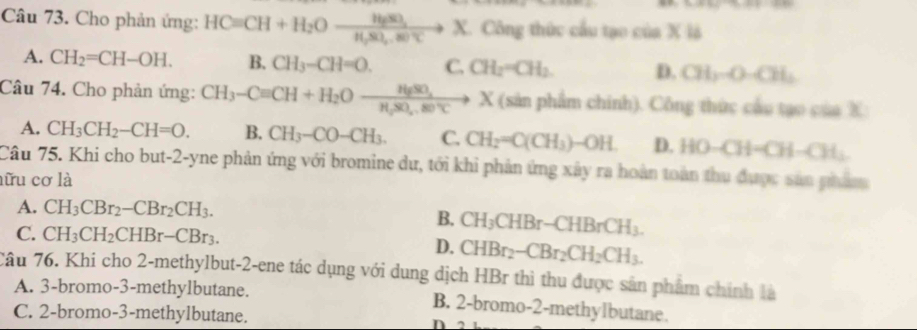 Cho phản ứng: HCequiv CH+H_2Oxrightarrow HgSO_3X X. Công thức cầu tạo cia* 1b
A. CH_2=CH-OH. B. CH_3-CH=O. C. CH_2=CH_2. D. CH_3OOH_2
Câu 74. Cho phản ứng: CH_3-Cequiv CH+H_2Oxrightarrow HgSO_4X X (sản phẩm chính). Công thức cầu tạo của X
A. CH_3CH_2-CH=O. B. CH_3-CO-CH_3. C. CH_2=C(CH_3)-OH. D. HO-CH=CH-CH_2
Câu 75. Khi cho but-2-yne phản ứng với bromine dư, tới khi phản ứng xây ra hoàn toàn thu được sản phẩm
lữu cơ là
A. CH_3CBr_2-CBr_2CH_3.
B. CH_3CHBr-CHBrCH_3.
C. CH_3CH_2CHBr-CBr_3.
D. CHBr_2-CBr_2CH_2CH_3. 
Câu 76. Khi cho 2 -methylbut -2 -ene tác dụng với dung dịch HBr thì thu được sân phẩm chính là
A. 3 -bromo- 3 -methylbutane. B. 2 -bromo -2 -methylbutane.
C. 2 -bromo -3 -methylbutane. n