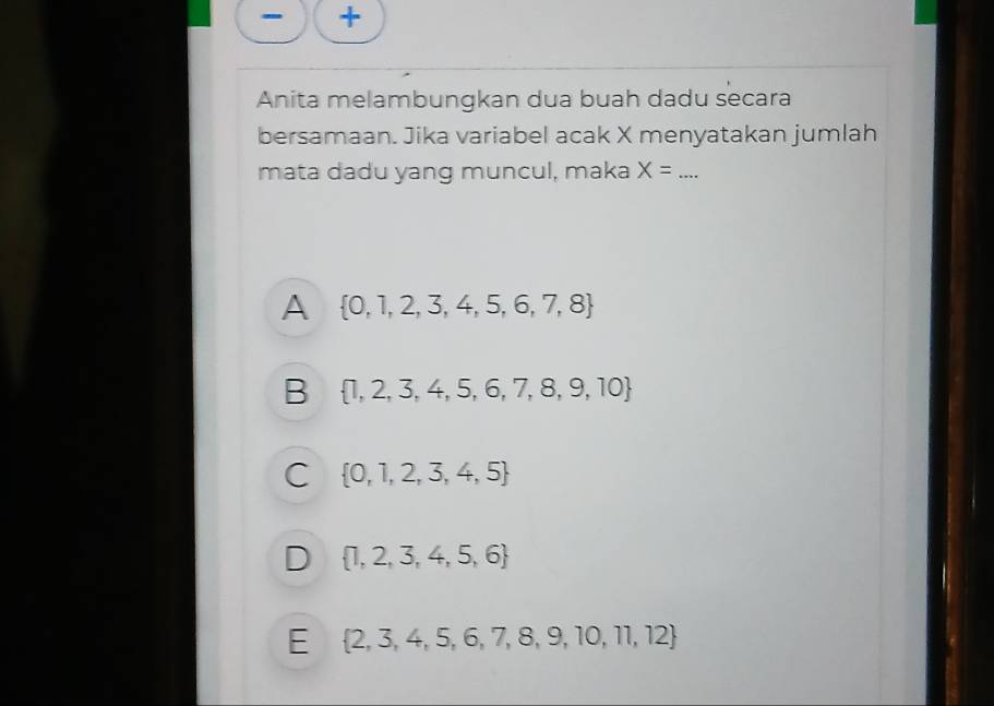 +
Anita melambungkan dua buah dadu secara
bersamaan. Jika variabel acak X menyatakan jumlah
mata dadu yang muncul, maka X= _
A  0,1,2,3,4,5,6,7,8
B  1,2,3,4,5,6,7,8,9,10
C  0,1,2,3,4,5
D  1,2,3,4,5,6
E  2,3,4,5,6,7,8,9,10,11,12