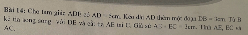 Cho tam giác ADE có AD=5cm. Kéo dài AD thêm một đoạn DB=3cm. Từ B 
kẻ tia song song với DE và cắt tia AE tại C. Giả sử AE-EC=3cm
AC. . Tính AE, EC và