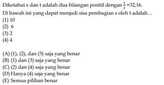 Diketahui s dan t adalah dua bilangan positif dengan  s/t =32,16. 
Di bawah ini yang dapat menjadi sisa pembagian s oleh t adalah...
(1) 10
(2) 6
(3) 2
(4) 4
(A) (1), (2), dan (3) saja yang benar
(B) (1) dan (3) saja yang benar
(C) (2) dan (4) saja yang benar
(D) Hanya (4) saja yang benar
(E) Semua pilihan benar