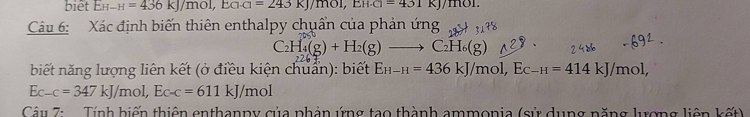 biet EH-H=436kJ/mol, ECl-Cl=243KJ/mol, EH-Cl=431 kJ/mol. 
Câu 6: Xác định biến thiên enthalpy chuẩn của phản ứng
C_2H_4(g)+H_2(g)to C_2H_6(g)
biết năng lượng liên kết (ở điều kiện chuẩn): biết E_H-H=436kJ/mol, E_C-H=414kJ/mol,
Ec-c=347kJ/mol, Ec=c=611kJ/mol
Câu 7: Tính biến thiên enthanpy của phản ứng tạo thành ammonia (sử dụng năng lượng liên kết)