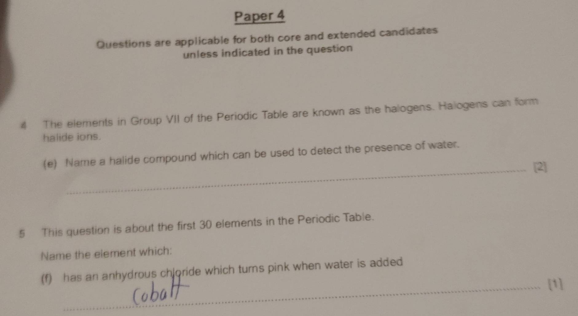 Paper 4 
Questions are applicable for both core and extended candidates 
unless indicated in the question 
4 The elements in Group VII of the Periodic Table are known as the halogens. Haiogens can form 
halide ions. 
(e) Name a halide compound which can be used to detect the presence of water. 
_[2] 
5 This question is about the first 30 elements in the Periodic Table. 
Name the element which: 
(f) has an anhydrous chloride which turns pink when water is added 
_[1]