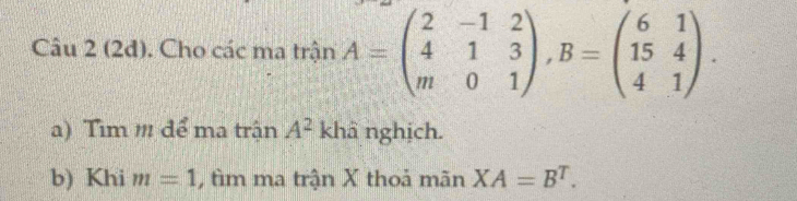 (2đ). Cho các ma trận A=beginpmatrix 2&-1&2 4&1&3 m&0&1endpmatrix , B=beginpmatrix 6&1 15&4 4&1endpmatrix. 
a) Tim m để ma trận A^2 khâ nghịch. 
b) Khi m=1 , tìm ma trận X thoả mãn XA=B^T.