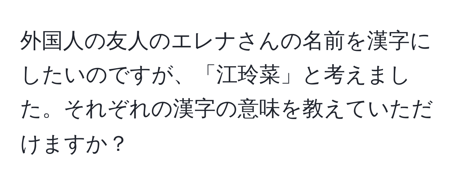 外国人の友人のエレナさんの名前を漢字にしたいのですが、「江玲菜」と考えました。それぞれの漢字の意味を教えていただけますか？