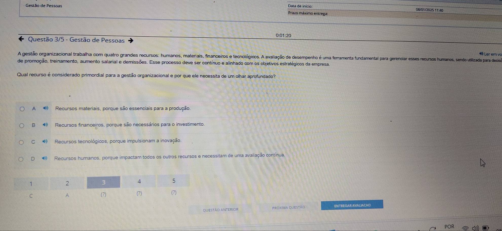 Gestão de Pessoas
Data de início: 08/01/2025 11:40
Prazo máximo entrega:
0:01:20
Questão 3/5 - Gestão de Pessoas 1 Ler em vo
A gestão organizacional trabalha com quatro grandes recursos: humanos, materiais, financeiros e tecnológicos. A avaliação de desempenho é uma ferramenta fundamental para gerenciar esses recursos humanos, sendo utilizada para decisa
de promoção, treinamento, aumento salarial e demissões. Esse processo deve ser contínuo e alinhado com os objetivos estratégicos da empresa.
Qual recurso é considerado primordial para a gestão organizacional e por que ele necessita de um olhar aprofundado?
A Recursos materiais, porque são essenciais para a produção.
B Recursos financeiros, porque são necessários para o investimento.
C Recursos tecnológicos, porque impulsionam a inovação.
D Recursos humanos, porque impactam todos os outros recursos e necessitam de uma avaliação contínual
questão anterior Próxima questão A Cntregar Aval agão
POR