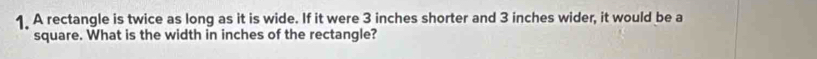 A rectangle is twice as long as it is wide. If it were 3 inches shorter and 3 inches wider, it would be a 
square. What is the width in inches of the rectangle?