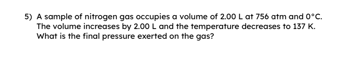 A sample of nitrogen gas occupies a volume of 2.00 L at 756 atm and 0°C. 
The volume increases by 2.00 L and the temperature decreases to 137 K. 
What is the final pressure exerted on the gas?