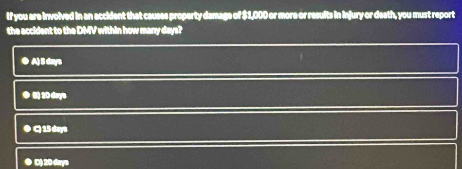 If you are involved in an accident that causes property damage of $1,000 or more or results in injury or death, you must report
the accident to the DMV within how many days?
●A) 5 days
B) 10 days
D C) 15 days
D) 20 days