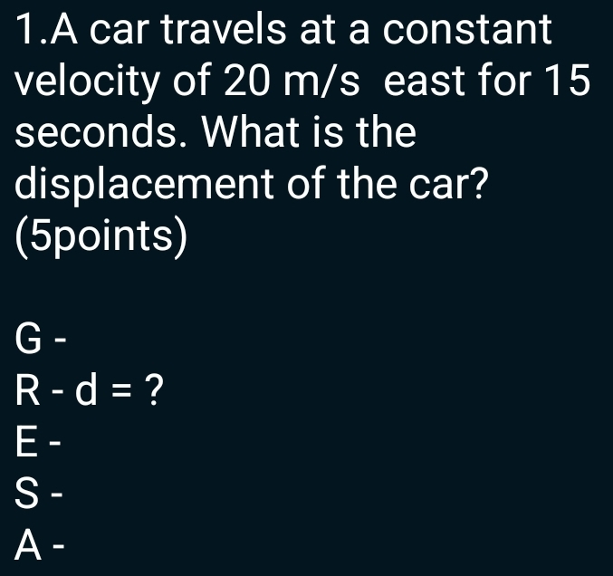 A car travels at a constant 
velocity of 20 m/s east for 15
seconds. What is the 
displacement of the car? 
(5points)
G-
R-d= ?
E-
a s 
A -