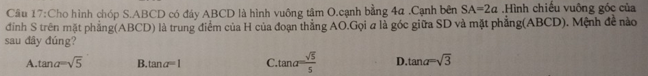 Cho hình chóp S. ABCD có đáy ABCD là hình vuông tâm O.cạnh bằng 4a.Cạnh bên SA=2a Hình chiếu vuông góc của
đỉnh S trên mặt phẳng(ABCD) là trung điểm của H của đoạn thắng AO.Gọi a là góc giữa SD và mặt phẳng(ABCD). Mệnh đề nào
sau đây đúng?
A. tan alpha =sqrt(5) B. tan alpha =1 C. tan alpha = sqrt(5)/5 
D. tan alpha =sqrt(3)