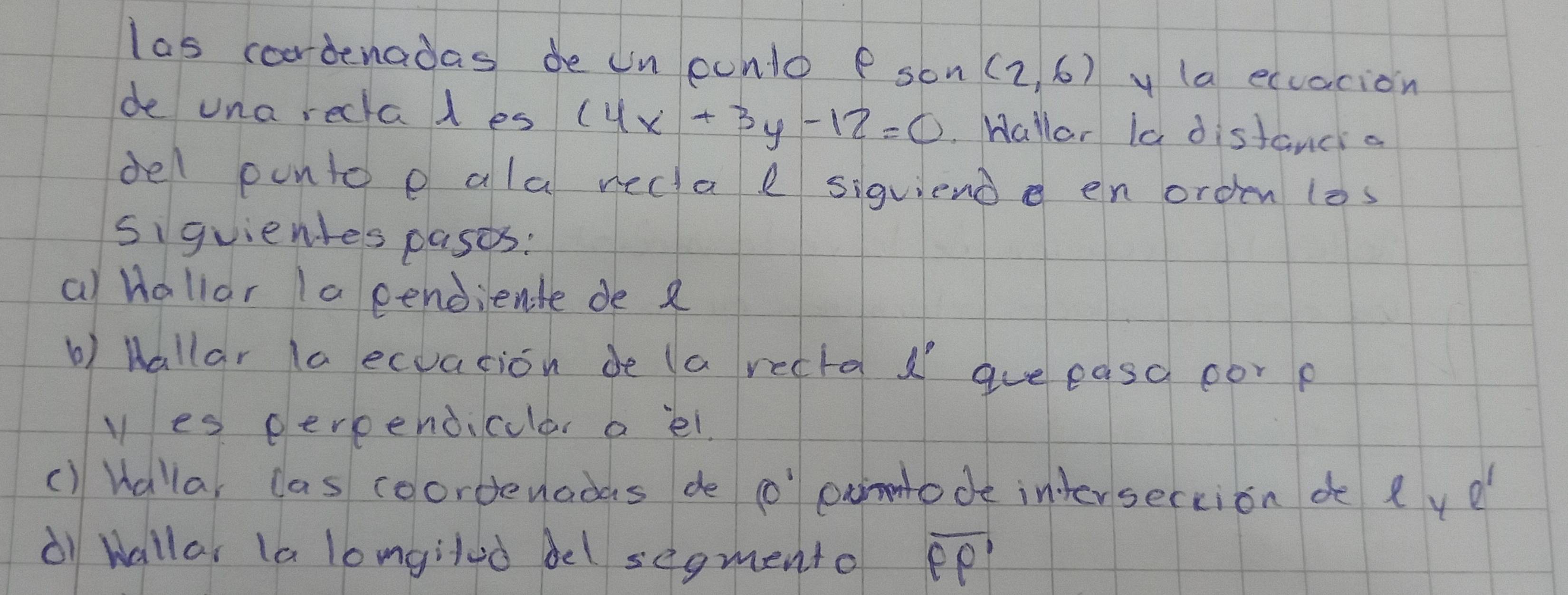 las cordenadas de un ounlo P son (2,6) y (a ecuacion 
de una reclal es (4x+3y-12=0. Hallar la distanci a 
del ponto e ala recta e siquiend en orden (os 
siguienles pases: 
a Hallar Ia cendiente de R 
b) hallar la ecuation de (a recta gue easo oor p 
yes eerpendicular a lel. 
() Hallar las coordenodas de o exinode intersection de l ye 
① wallar la lomgilod bel segmento overline PP'