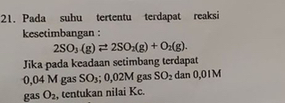 Pada suhu tertentu terdapat reaksi 
kesetimbangan :
2SO_3(g)leftharpoons 2SO_2(g)+O_2(g). 
Jika pada keadaan setimbang terdapat
0,04 M gas SO_3; 0,02M gas SO_2 dan 0,01M
gas O_2 , tentukan nilai Kc.